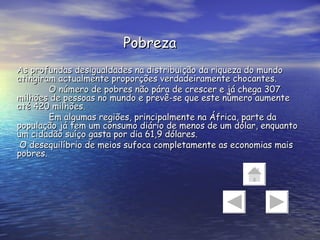 Pobreza As profundas desigualdades na distribuição da riqueza do mundo atingiram actualmente proporções verdadeiramente chocantes. O número de pobres não pára de crescer e já chega 307 milhões de pessoas no mundo e prevê-se que este número aumente até 420 milhões. Em algumas regiões, principalmente na África, parte da população já tem um consumo diário de menos de um dólar, enquanto um cidadão suíço gasta por dia 61,9 dólares.  O desequilíbrio de meios sufoca completamente as economias mais pobres. 