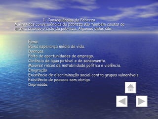 Fome  Baixa esperança média de vida.  Doenças.  Falta de oportunidades de emprego.  Carência de água potável e de saneamento.  Maiores riscos de instabilidade política e violência.  Emigração  Existência de discriminação social contra grupos vulneráveis.  Existência de pessoas sem-abrigo.  Depressão.  1- Consequências da Pobreza Muitas das consequências da pobreza são também causas da mesma criando o ciclo da pobreza. Algumas delas são: 