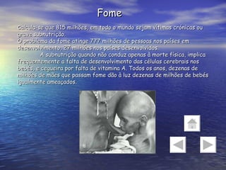 Fome Calcula-se que 815 milhões, em todo o mundo sejam vítimas crónicas ou grave subnutrição. O problema da fome atinge 777 milhões de pessoas nos países em desenvolvimento, 27 milhões nos países desenvolvidos. A subnutrição quando não conduz apenas à morte física, implica frequentemente a falta de desenvolvimento das células cerebrais nos bebés, e cegueira por falta de vitamina A. Todos os anos, dezenas de milhões de mães que passam fome dão à luz dezenas de milhões de bebés igualmente ameaçados. 