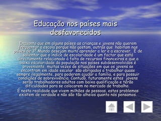 Educação nos países mais desfavorecidos Enquanto que em alguns países as crianças e jovens não querem frequentar a escola porque não gostam, outras que  habitam nos países de 3º Mundo desejam muito aprender a ler e a escrever.  É de salientar que o índice de escolaridade é um factor que está directamente relacionado á falta de recursos financeiros e que a baixa escolaridade da população nos países subdesenvolvidos é proveniente, muitas vezes de situações em que os jovens se encontram em idade escolar  são obrigados a trabalhar quase sempre ilegalmente, para poderem ajudar a família, e para possuir condições de sobrevivência. Contudo, futuramente estes  jovens serão trabalhadores adultos com baixa qualificação e terão dificuldades para se colocarem no mercado de trabalho.  É nesta realidade que vivem milhões de pessoas, estes problemas existem de verdade e não são tão alheios quanto nós pensamos. 