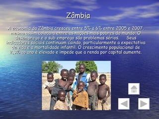 Zâmbia A economia da Zâmbia cresceu entre 5% a 6% entre 2005 e 2007, mesmo assim coloca-a entre as nações mais pobres do mundo. O desemprego e o sub emprego são problemas sérios. Seus indicadores sociais continuam caindo, particularmente a expectativa de vida e a mortalidade infantil. O crescimento populacional de 2,3% ao ano é elevado e impede que a renda por capital aumente. 