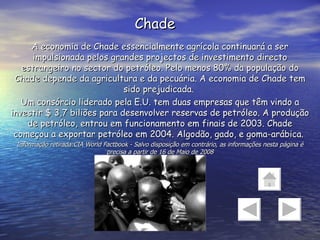 Chade A economia de Chade essencialmente agrícola continuará a ser impulsionada pelos grandes projectos de investimento directo estrangeiro no sector do petróleo. Pelo menos 80% da população do Chade depende da agricultura e da pecuária. A economia de Chade tem sido prejudicada.  Um consórcio liderado pela E.U. tem duas empresas que têm vindo a investir $ 3,7 biliões para desenvolver reservas de petróleo. A produção de petróleo, entrou em funcionamento em finais de 2003. Chade começou a exportar petróleo em 2004. Algodão, gado, e goma-arábica.  Informação retirada:CIA World Factbook - Salvo disposição em contrário, as informações nesta página é precisa a partir de 16 de Maio de 2008 