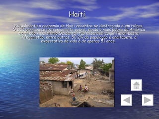 Haiti Actualmente a economia do Haiti encontra-se destroçada e em ruínas. O país permanece extremamente pobre, sendo o mais pobre da América e de todo Hemisfério Ocidental, tão miserável como Timor-Leste, Afeganistão, entre outros. 50,2% da população é analfabeta, a expectativa de vida é de apenas 51 anos.  