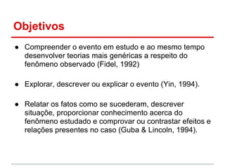Objetivos
● Compreender o evento em estudo e ao mesmo tempo
desenvolver teorias mais genéricas a respeito do
fenômeno observado (Fidel, 1992)
● Explorar, descrever ou explicar o evento (Yin, 1994).
● Relatar os fatos como se sucederam, descrever
situaçõe, proporcionar conhecimento acerca do
fenômeno estudado e comprovar ou contrastar efeitos e
relações presentes no caso (Guba & Lincoln, 1994).
 