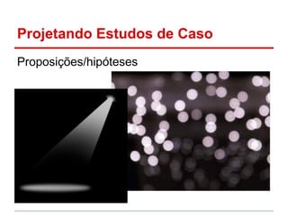 Projetando Estudos de Caso
Proposições/hipóteses
 