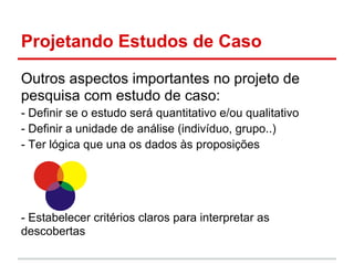 Projetando Estudos de Caso
Outros aspectos importantes no projeto de
pesquisa com estudo de caso:
- Definir se o estudo será quantitativo e/ou qualitativo
- Definir a unidade de análise (indivíduo, grupo..)
- Ter lógica que una os dados às proposições
- Estabelecer critérios claros para interpretar as
descobertas
 