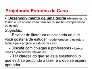 Projetando Estudos de Caso
- Desenvolvimento de uma teoria (determinar ou
testar; é um aprendizado para ser ter melhor compreensão
do estudo)
Sugestão:
- Revisar de literatura relacionada ao que
você gostaria de estudar - pode fornecer a estrutura
teórica para projetar o estudo de caso.
- Discutir com colegas e professores - buscar
idéias e problemas relevantes.
- Ter clareza do que se está estudando, o
que está se propondo a fazer e o que se espera
aprender.
 