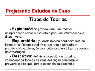 Projetando Estudos de Caso
Tipos de Teorias
- Explanatório: proporciona uma melhor
compreensão sobre o assunto a partir de informações já
disponíveis.
- Exploratória: (quando não há conhecimento ou
literatura suficiente): definir o que será explorado, o
propósito da exploração e os critérios para julgar o sucesso
da exploração.
- Descritiva: definir o propósito do trabalho,
considerar os tópicos de uma descrição completa, o
provável tópico que será a essência da descrição.
 