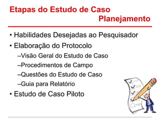 Etapas do Estudo de Caso
Planejamento
• Habilidades Desejadas ao Pesquisador
• Elaboração do Protocolo
–Visão Geral do Estudo de Caso
–Procedimentos de Campo
–Questões do Estudo de Caso
–Guia para Relatório
• Estudo de Caso Piloto
 