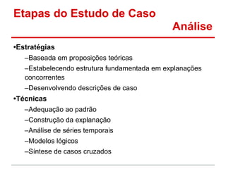 Etapas do Estudo de Caso
Análise
•Estratégias
–Baseada em proposições teóricas
–Estabelecendo estrutura fundamentada em explanações
concorrentes
–Desenvolvendo descrições de caso
•Técnicas
–Adequação ao padrão
–Construção da explanação
–Análise de séries temporais
–Modelos lógicos
–Síntese de casos cruzados
 