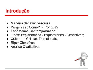 Introdução
● Maneira de fazer pesquisa;
● Perguntas : Como? - Por que?
● Fenômenos Contemporâneos;
● Tipos: Explanatórios - Exploratórios - Descritivos;
● Cuidado - Críticas Tradicionais;
● Rigor Científico;
● Análise Qualitativa.
 