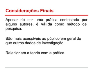 Considerações Finais
Apesar de ser uma prática contestada por
alguns autores, é válida como método de
pesquisa.
São mais acessíveis ao público em geral do
que outros dados de investigação.
Relacionam a teoria com a prática.
 
