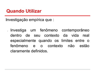 Quando Utilizar
Investigação empírica que :
○ Investiga um fenômeno contemporâneo
dentro de seu contexto da vida real
especialmente quando os limites entre o
fenômeno e o contexto não estão
claramente definidos.
 