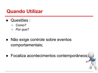 Quando Utilizar
● Questões :
○ Como?
○ Por que?
● Não exige controle sobre eventos
comportamentais;
● Focaliza acontecimentos contemporâneos;
 