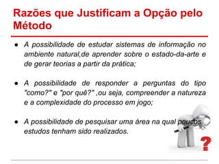 ● A possibilidade de estudar sistemas de informação no
ambiente natural,de aprender sobre o estado-da-arte e
de gerar teorias a partir da prática;
● A possibilidade de responder a perguntas do tipo
"como?" e "por quê?" ,ou seja, compreender a natureza
e a complexidade do processo em jogo;
● A possibilidade de pesquisar uma área na qual poucos
estudos tenham sido realizados.
Razões que Justificam a Opção pelo
Método
 