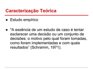 Caracterização Teórica
● Estudo empírico
● "A essência de um estudo de caso é tentar
esclarecer uma decisão ou um conjunto de
decisões: o motivo pelo qual foram tomadas,
como foram implementadas e com quais
resultados” (Schramm, 1971).
 