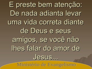E preste bem atenção: De nada adianta levar uma vida correta diante de Deus e seus amigos, se você não lhes falar do amor de Jesus... Ministério de Evangelismo 