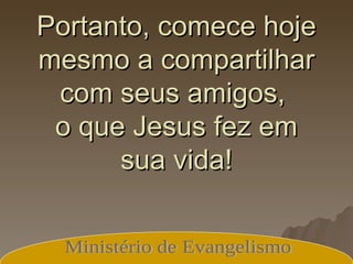 Portanto, comece hoje mesmo a compartilhar com seus amigos,  o que Jesus fez em sua vida! Ministério de Evangelismo 