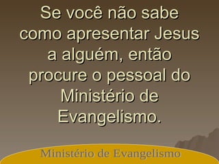 Se você não sabe como apresentar Jesus a alguém, então procure o pessoal do Ministério de Evangelismo. Ministério de Evangelismo 