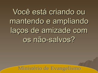 Você está criando ou mantendo e ampliando laços de amizade com os não-salvos? Ministério de Evangelismo 