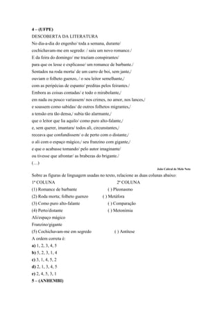 4 – (UFPE)
DESCOBERTA DA LITERATURA
No dia-a-dia do engenho/ toda a semana, durante/
cochichavam-me em segredo: / saiu um novo romance./
E da feira do domingo/ me traziam conspirantes/
para que os lesse e explicasse/ um romance de barbante./
Sentados na roda morta/ de um carro de boi, sem jante,/
ouviam o folheto guenzo, / o seu leitor semelhante,/
com as peripécias de espanto/ preditas pelos feirantes./
Embora as coisas contadas/ e todo o mirabolante,/
em nada ou pouco variassem/ nos crimes, no amor, nos lances,/
e soassem como sabidas/ de outros folhetos migrantes,/
a tensão era tão densa,/ subia tão alarmante,/
que o leitor que lia aquilo/ como puro alto-falante,/
e, sem querer, imantara/ todos ali, circunstantes,/
receava que confundissem/ o de perto com o distante,/
o ali com o espaço mágico,/ seu franzino com gigante,/
e que o acabasse tomando/ pelo autor imaginante/
ou tivesse que afrontar/ as brabezas do brigante./
(…)
João Cabral de Melo Neto
Sobre as figuras de linguagem usadas no texto, relacione as duas colunas abaixo:
1ª COLUNA 2ª COLUNA
(1) Romance de barbante ( ) Pleonasmo
(2) Roda morta; folheto guenzo ( ) Metáfora
(3) Como puro alto-falante ( ) Comparação
(4) Perto/distante ( ) Metonímia
Ali/espaço mágico
Franzino/gigante
(5) Cochichavam-me em segredo ( ) Antítese
A ordem correta é:
a) 1, 2, 3, 4, 5
b) 5, 2, 3, 1, 4
c) 3, 1, 4, 5, 2
d) 2, 1, 3, 4, 5
e) 2, 4, 5, 3, 1
5 – (ANHEMBI)
 