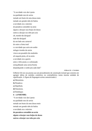 “A novidade veio dar à praia
na qualidade rara de sereia
metade um busto de uma deusa maia
metade um grande rabo de baleia
a novidade era o máximo
do paradoxo estendido na areia
alguns a desejar seus beijos de deusa
outros a desejar seu rabo pra ceia
oh, mundo tão desigual
tudo tão desigual
de um lado este carnaval
do outro a fome total
e a novidade que seria um sonho
milagre risonho da sereia
virava um pesadelo tão medonho
ali naquela praia, ali na areia
a novidade era a guerra
entre o feliz poeta e o esfomeado
estraçalhando uma sereia bonita
despedaçando o sonho pra cada lado”
(Gilberto Gil – A Novidade)
Gilberto Gil em seu poema usa um procedimento de construção textual que consiste em
agrupar idéias de sentidos contrários ou contraditórios numa mesma unidade de
significação. A figura de linguagem acima caracterizada é:
a) Metonímia.
b) Paradoxo.
c) Hipérbole.
d) Sinestesia.
e) Sinédoque.
6 – (ANHEMBI)
“A novidade veio dar à praia
na qualidade rara de sereia
metade um busto de uma deusa maia
metade um grande rabo de baleia
a novidade era o máximo
do paradoxo estendido na areia
alguns a desejar seus beijos de deusa
outros a desejar seu rabo pra ceia
 