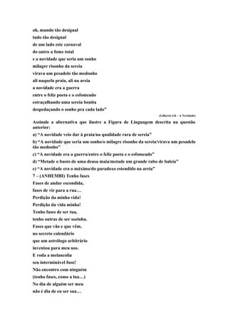 oh, mundo tão desigual
tudo tão desigual
de um lado este carnaval
do outro a fome total
e a novidade que seria um sonho
milagre risonho da sereia
virava um pesadelo tão medonho
ali naquela praia, ali na areia
a novidade era a guerra
entre o feliz poeta e o esfomeado
estraçalhando uma sereia bonita
despedaçando o sonho pra cada lado”
(Gilberto Gil – A Novidade)
Assinale a alternativa que ilustre a Figura de Linguagem descrita na questão
anterior:
a) “A novidade veio dar à praia/na qualidade rara de sereia”
b) “A novidade que seria um sonho/o milagre risonho da sereia/virava um pesadelo
tão medonho”
c) “A novidade era a guerra/entre o feliz poeta e o esfomeado”
d) “Metade o busto de uma deusa maia/metade um grande rabo de baleia”
e) “A novidade era o máximo/do paradoxo estendido na areia”
7 – (ANHEMBI) Tenho fases
Fases de andar escondida,
fases de vir para a rua…
Perdição da minha vida!
Perdição da vida minha!
Tenho fases de ser tua,
tenho outras de ser sozinha.
Fases que vão e que vêm,
no secreto calendário
que um astrólogo arbitrário
inventou para meu uso.
E roda a melancolia
seu interminável fuso!
Não encontro com ninguém
(tenho fases, como a lua…)
No dia de alguém ser meu
não é dia de eu ser sua…
 