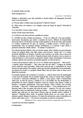 E, quando chega esse dia,
outro desapareceu…
(Lua Adversa – Cecília Meireles)
Indique a alternativa que não contenha a mesma figura de linguagem presente
nesse verso do poema:
a) “O meu olhar é nítido como um girassol” (Alberto Caeiro)
b) “Meu amor me ensinou a ser simples como um largo de igreja” (Oswald de
Andrade)
c) A casa dela é escura como a noite.
d) Ele é lerdo como uma lesma.
e) A tristeza é um barco imenso, perdido no oceano.
8 – (UFPB) Um dia, o Simão me chamou: – “Vem ver. Olha ali”. Era uma mulher,
atarracada, descalçada, que subia o caminho do morro. (Diante do Sanatorinho
havia um morro. Os doentes em bom estado podiam ir até lá em cima, pela manhã
e à tarde.) Lembro-me de que, de repente, a mulher parou e acenou para o
Sanatorinho. Não sei quantas janelas retribuíram. E o curioso é que, desde o
primeiro momento, Simão saltou: – “É minha! Vi primeiro!”.
Uns oitenta doentes tinham visto, ao mesmo tempo. Mas o Simão era um assassino.
Como ele próprio dizia, sem ódio, quase com ternura, “matei um”. E o crime
pretérito intimidava os demais. Constava que trouxera, na mala, com a escova de
dentes, as chinelas, um revólver. Naquela mesma tarde, foi para a cerca, esperar a
volta da fulana. E conversaram na porteira. Simão voltou, desatinado. Conversara
a fulana. Queria um encontro, na manhã seguinte, no alto do morro.
A outra não prometera nada. Ia ver, ia ver. Simão estava possesso: – “Dez anos!”,
e repetia, quase chorando: – “Dez anos não são dez dias!”. Campos do Jordão
estava cheio de casos parecidos. Nada mais cruel do que a cronicidade de certas
formas de tuberculose. Eu conheci vários que haviam completado, lá na montanha,
um quarto de século. E o próprio Simão falava dos dez anos como se fosse esta a
idade do seu desejo.
Na manhã seguinte, foi o primeiro a acordar. (…) Havia uma tosse da madrugada
e uma tosse da manhã. Eu me lembro daquele dia. Nunca se tossiu tanto. Sujeitos
se torciam e retorciam asfixiados. E, súbito, a tosse parou. Todo o Sanatorinho
sabia que, no alto do morro, o Simão ia ver a tal mulher do riso desdentado. E
justamente ela estava subindo a ladeira. Como na véspera, deu adeus; e todas as
janelas e varandas retribuíram. Uma hora depois, volta o Simão. Foi cercado,
envolvido: – “Que tal?”. Tinha uma luz forte no olhar: – “Tem amanhã outra vez”.
Durante todo o dia, ele quase não saiu da cama: – sonhava. Às seis, seis e pouco,
um médico entra na enfermaria. Falou pra todos: – “Vocês não se metam com essa
mulher que anda por aí, uma baixa. Passou, hoje de manhã, subiu a ladeira. É
leprosa”. Ninguém disse nada. O próprio Simão ficou, no seu canto, uns dez
minutos, quieto. Depois, levantou-se. No meio da enfermaria, como se desafiasse os
outros, disse duas vezes: – “Eu não me arrependo, eu não me arrependo”.
(RODRIGUES, Nelson. A menina sem estrela. São Paulo: Companhia das Letras, 1993, p. 132-3.)
A partir da convenção seguinte:
I.Animização
 