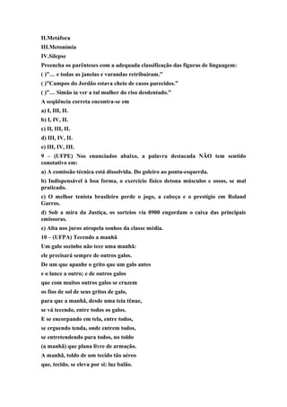 II.Metáfora
III.Metonímia
IV.Silepse
Preencha os parênteses com a adequada classificação das figuras de linguagem:
( )”… e todas as janelas e varandas retribuíram.”
( )”Campos do Jordão estava cheio de casos parecidos.”
( )”… Simão ia ver a tal mulher do riso desdentado.”
A seqüência correta encontra-se em
a) I, III, II.
b) I, IV, II.
c) II, III, II.
d) III, IV, II.
e) III, IV, III.
9 – (UFPE) Nos enunciados abaixo, a palavra destacada NÃO tem sentido
conotativo em:
a) A comissão técnica está dissolvida. Do goleiro ao ponta-esquerda.
b) Indispensável à boa forma, o exercício físico detona músculos e ossos, se mal
praticado.
c) O melhor tenista brasileiro perde o jogo, a cabeça e o prestígio em Roland
Garros.
d) Sob a mira da Justiça, os sorteios via 0900 engordam o caixa das principais
emissoras.
e) Alta nos juros atropela sonhos da classe média.
10 – (UFPA) Tecendo a manhã
Um galo sozinho não tece uma manhã:
ele precisará sempre de outros galos.
De um que apanhe o grito que um galo antes
e o lance a outro; e de outros galos
que com muitos outros galos se cruzem
os fios de sol de seus gritos de galo,
para que a manhã, desde uma teia tênue,
se vá tecendo, entre todos os galos.
E se encorpando em tela, entre todos,
se erguendo tenda, onde entrem todos,
se entretendendo para todos, no toldo
(a manhã) que plana livre de armação.
A manhã, toldo de um tecido tão aéreo
que, tecido, se eleva por si: luz balão.
 