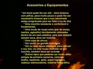Acessórios e Equipamentos * Um boné pode lhe ser útil; - Uma lanterna com pilhas, pesa muito pouco e pode lhe ser necessário (mesmo que a sua caminhada esteja programada para ser feita à luz do dia) * Uma mochila resistente e confortável é fundamental; * Uma muda de roupa extra (par de meias, camisa, agasalho) devidamente colocadas dentro de um saco plástico, para que estejam sempre seca, deve ser incluída, * Uma capa de chuva; * Um cantil, ou garrafa com água; * Um ou dois sacos plásticos, para colocar o seu lixo, ou uma roupa molhada na sua mochila, também deve ser incluído * Outros ítens que poderão ser muito úteis: estojos de primeiro socorros, canivete, toalha, repelente, apito, papel higiênico, cadarço sobressalente, material fotográfico;  