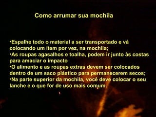                                                                                            Espalhe todo o material a ser transportado e vá colocando um ítem por vez, na mochila;  As roupas agasalhos e toalha, podem ir junto às costas para amaciar o impacto  O alimento e as roupas extras devem ser colocados dentro de um saco plástico para permanecerem secos;  Na parte superior da mochila, você deve colocar o seu lanche e o que for de uso mais comum.     Como arrumar sua mochila     