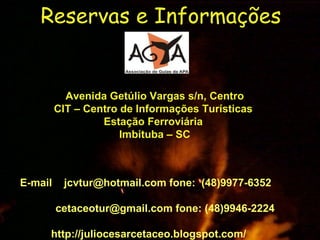 Reservas e Informações   Avenida Getúlio Vargas s/n, Centro CIT – Centro de Informações Turísticas  Estação Ferroviária  Imbituba – SC E-mail  jcvtur@hotmail.com fone:  (48)9977-6352  cetaceotur@gmail.com fone: (48)9946-2224 http://juliocesarcetaceo.blogspot.com/ 