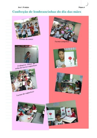Ano I 2ª edição                                       Página 4

Confecção de lembrancinhas do dia das mães




            or                     Tur
      do am                            ma si
Turma
    Turma do amor                            mpati
                                               a
                                      Turma simpatia




                          de
                    Édna
      Pro fessora           tino
                     vesper
             t u rno
 a   rtes do




                               o
                        rtin
                   espe
              do v
     Tu   rma                                          Página 2
 