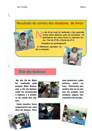 Ano I 2ª edição                                                      Página 5




 Resultado do sorteio dos doadores de livros


                      N     o dia 18 de maio foi realizado o tão esperado
                            sorteio desta deliciosa cesta de chocolates. Os
                            ganhadores das cestas foram os seguintes alu-
                            nos: Yan do 3º BL e Islaine do 4º A.
                           Parabéns aos ganhadores!!!
                       A biblioteca agradece to-
                      das as doações.




      Dia da beleza

No dia 24 de Maio                                  mos manicure, cabe-
foi    realizado    pelo                           leireira,   entre   ou-
projeto Mais Educa-                                tros. Estiveram pre-
ção o dia da beleza,                               sentes não só os alu-
onde foi incentivado                               nos do projeto mas
a higiene e a melho-                               também alguns fun-
ra da saúde dos alu-                               cionários da escola.
nos.
 Cada monitor ficou
responsável por uma
dica de beleza. Tive-
 