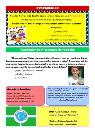 PREPAREM-SE

     Nos dias 4 e 5 do mês de julho acontecerá em nossa escola o Arraiá do Dora

                        Todos os alunos de 1º ao 5º ano poderão participar.

        Haverá brindes, danças, bingo e todos poderão estar vestidos a caráter.

                                                      Não perca!

                                                         Organizadores:

                                                    Supervisores do 1º ao 5º

                                               Coordenadora do Mais Educação




                     Ganhador do 1° concurso de redação

       “Um problema. Várias consequências . E o pior, vem se repetindo. O que
leva uma pessoa a pensar que ela é melhor do que o outro? Pelo o que sei, to-
dos somos iguais. Na sociedade atual, o gordo ou negro, o baixo ou o fraco,
são frequentemente excluídos, humilhados e agredidos...”
             Jéssica Santos de Oliveira
             Idade: 14 anos
             Série : 9º E




 Quem faz o Fala Dora!                            Fale conosco!e pode mandar sua sugestão ou reclamação
                                                  para o nosso endereço eletrônico.
 Editora e arte final: Tatiele Costa              Professor! Se quiser divulgar algum evento ou projeto pode
 Coordenadora do PME: Regilane Cararo             entrar em contato com a monitora da Oficina de Jornal Es-
                                                  colar - matutino, Tatiele , ou mandar um email para:
 Redatores: alunos do PME matutino
                                                                 fala.dora@hotmail.com
 Revisor de texto: Coordenadora do PME




                                                   EMEF “Dora Arnizaut Silvares”
                                                   Av. Airton Senna, s/nº, Bonsucesso I


                                                    Diretora: Rosilene Wandel Rei
                                                    Vice - diretora: Luzinete Faria
 