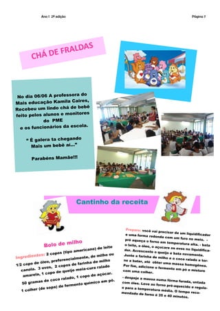 Ano I 2ª edição                                                                            Página 7




                           S
              Á DE F RALDA
         CH



                         ra do
 No dia 06/06 A professo
                       Caires,
Mais educação Kamila
                           bebê
Recebeu um lindo chá de
                        nitores
feito pelos alunos e mo
            do PME
                          cola.
  e os funcionários da es

     “ É galera ta chegando
       Mais um bebê aí...”

        Parabéns Mamãe!!!




                                  Cantinho da receita


                                                              Preparo: você
                                                                               vai precisar de
                                                             e uma forma re                     um liquidificad
                                                                                donda com um                       or
                                                             pré aqueça o                       furo no meio.
                                                                                                                   -
                        milho                                                forno em tempe
                Bolo de                                      o leite, o óleo                   ratura alta. - ba
                                                                             , o açucare os                       ta
                                                       e
                                            o) de leit                                       ovos no liquidi
                                   merican                   dor. Acrescen                                     fica-
                    opo  s (tipo a                                           te o queijo e ba
                                                                                              ta novamente
          ntes: 2 c                        de milho
                                                     ou     Junte a farinha                                    .
Ingredie                         lmente,                                       de milho e o co
                        ferencia              e milho       ne a bater, até                     co ralado e to
              óleo, pre
                                                                                                                 r-
     copo de                        farinha d                                  obter uma mas
                        copos de
1/2                                                         Por fim, adicio                     sa homogênea
                                                                                                                  .
            3 ovos,
                      2                     a ralado                         ne o fermento
   canola.                         meia-cur                                                  em pó e mistu
                       d e queijo                           com uma colh                                      re
             , 1 copo                               ar.                     er.
    amarela                                de açúc
                                o, 1 copo                  - despeje a m
                      co ralad                                             assa numa fôrm
            as de co                     uímico e
                                                  m pó.                                      a furada, unta
    50 gram                    mento q
                                                           com óleo. Leve
                                                                              ao forno pré-aq
                                                                                                             da
                      ) de fer                                                                uecido e regu
            (de sopa                                       o para a tempe                                      le-
   1 colher                                                mendado de fo
                                                                             ratura média.
                                                                                            O tempo reco
                                                                            rno é 35 e 40                  -
                                                                                           minutos.
 
