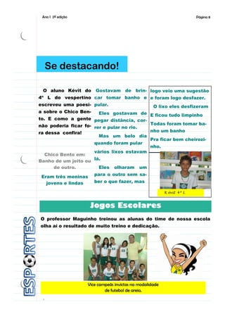 Ano I 2ª edição                                                       Página 8




     Se destacando!

 O aluno Kévit do  Gostavam de brin- logo veio uma sugestão
4º L do vespertino car tomar banho e e foram logo desfazer.
escreveu uma poesi- pular.                         O lixo eles desfizeram
a sobre o Chico Ben-    Eles gostavam de E ficou tudo limpinho
to. E como a gente pegar distância, cor-
não poderia ficar fo- rer e pular no rio.  Todas foram tomar ba-
ra dessa confira!                          nho um banho
                        Mas um belo dia
                                           Pra ficar bem cheirozi-
                      quando foram pular
                                           nho.
                      vários lixos estavam
   Chico Bento em:
Banho de um jeito ou lá.
      de outro.         Eles olharam um
                       para o outro sem sa-
 Eram três meninas
   jovens e lindas     ber o que fazer, mas

                                                         K évit 4º L



                     Jogos Escolares
O professor Maguinho treinou as alunas do time de nossa escola
olha aí o resultado de muito treino e dedicação.




                   Vice campeãs invictas na modalidade
                           de futebol de areia.
 .
 
