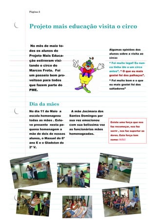 Página 2




Projeto mais educação visita o circo


No mês de maio to-
dos os alunos do                                 Algumas opiniões dos
                                                 alunos sobre a visita ao
Projeto Mais Educa-
                                                 circo:
ção estiveram visi-
                                                 “ Foi muito legal! Eu nun-
tando o circo do                                 ca tinha ido a um circo
Marcos Frota. Foi                                antes”. “ O que eu mais
um passeio bem pro-                              gostei foi dos palhaços”.
veitoso para todos                               “ Foi muito bom e o que
que fazem parte do                               eu mais gostei foi dos
                                                 saltadores”
PME.



Dia da mães
No dia 11 de Maio a       A mãe Jocimara dos
escola homenageou        Santos Domingos por
todas as mães . Este-    sua vez emocionou
                                                 Existe uma força que nos
ve presente nesta pe-    com sua belíssima voz
                                                 faz recomeçar, nos faz
quena homenagem a        as funcionárias mães
                                                 sorrir , nos faz suportar as
mãe de dois de nossos    homenageadas.           dores. Esta força tem
alunos, o Maxuel do 6º                           nome: MÃE!
ano E e o Gladston do
2º V.
 