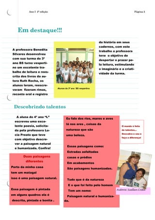 Ano I 2ª edição                                                                 Página 3




    Em destaque!!!
                                                                da história em seus
                                                                cadernos, com este
A professora Benedita
                                                                trabalho a professora
Silvares desenvolveu
                                                                teve o objetivo de
com sua turma do 3º
                                                                despertar o prazer pe-
ano BS turno vesperti-
                                                                la leitura, estimulando
no um excelente tra-
                                                                o imaginário e a criati-
balho de leitura e rees-
                                                                vidade da turma.
crita dos livros da au-
tora Ruth Rocha, os
alunos leram, reescre-
                               Alunos do 3º ano BS vespertino
veram fizeram rimas,
reconto oral e registro



 Descobrindo talentos

   A aluna do 4º ano “L”
                                       Eu falo dos rios, mares e aves
  escreveu uma exce-
                                       lá nos ares , coisas da
  lente poesia, solicita-                                                      O mundo é feito

  da pela professora Lu-               natureza que são                        de talentos...
                                                                               Descubra o seu e
  cia Preato que teve                  uma beleza.
                                                                               faça a diferença!
  com objetivo descre-
  ver a paisagem natural
                                       Essas paisagens como:
  e humanizada. Confira!
                                       Estradas asfaltadas
       Duas paisagens                  casas e prédios
         diferentes
                                       Em acabamentos
Perto da minha casa
                                       São paisagens humanizadas.
tem um matagal
isso é uma paisagem natural.
                                       Tudo que é da natureza
                                        E o que foi feito pelo homem
Essa paisagem é pintada                 Tem um nome:                        Autora: Suellen Costa

em alguns quadros ela é                Paisagem natural e humaniza-
descrita, pintada e bonita .         da.
 