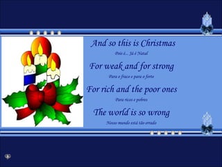 And so this is ChristmasPois é... Já é NatalFor weak and for strongPara o fraco e para o forteFor rich and the poor onesPara ricos e pobresThe world is so wrongNosso mundo está tão errado