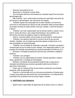  Detectar seus próprios erros;
 Questionar e reformular as suas idéias.
 As orientações didáticas relacionadas aos conteúdos específicos de ensino
aprendizagem são:
 Não trabalhar com a constituição do sistema de numeração como ponto de
partida para a aprendizagem, mas como ponto de chegada.
 Trabalhar apenas com numeração escrita (não trabalhar com materiais
concretos ou instrumentos de cálculo que não contenham todas as propriedades
da notação utilizada em nosso sistema, como por exemplo, o material dourado e
o ábaco)
 Trabalhar com toda complexidade real do sistema numérico, desde o início
(isto é, ensino não linear e nem compartimentado);por isso,trabalhar com
diferentes intervalos da seqüência numérica simultaneamente;
 Admitir a provisoriedade como processo de construção do conhecimento;
 Trabalhar com números inseridos no contexto social de seu uso mas
também, trabalhar com atividades que abordem apenas os números por si só,
sem necessidade de contextualização;
 Trabalhar com atividades de ordenação e operação, utilizando a produção e
interpretação da escrita numérica (por exemplo, com comparação numérica, com
proposta de resolução de problemas que envolvam operações aritméticas, etc.);
 Estimular a utilização (consulta) de materiais que contenham a seqüência
numérica;
 Trabalhar com contagem;
 Trabalhar com as regularidades do sistema, fazendo questões a respeito
delas e garantindo a circulação de informações;
 Estimular a produção de procedimentos próprios das crianças para a
resolução de problemas que envolvam operações numéricas (evitando os
algoritmos tradicionais);
 Propor que as crianças anotem de que maneira resolveram os problemas
propostos, além da explicação oral;
 Propiciar a confrontação entre os diversos procedimentos utilizados pelas
crianças, procurando que elas explicitem os procedimentos e os conhecimentos
envolvidos afim de descobrirem as leis que regem o sistema.
4. HIPÓTESES DAS CRIANÇAS
 Quanto maior a quantidade de algarismos de um número maior é o número;
 