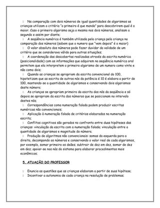  Na comparação com dois números de igual quantidades de algarismos as
crianças utilizam o critério “o primeiro é que manda” para descobrirem qual é o
maior. Caso o primeiro algarismo seja o mesmo nos dois números, analisam o
segundo e assim por diante;
 A seqüência numérica é também utilizada pela criança pela criança na
comparação dos números (sabem que o numero que “vem depois” é o maior)
 O valor absoluto dos números pode fazer duvidar da validade de um
critério que se considerava válido para outras situações;
 A coordenação das descobertas realizadas através da escrita numérica
(posicionalidade) com as informações que adquirem na seqüência numérica oral
permitem que ela interpretem o primeiro algarismo de um numero como vinte e
não como dois;
 Quando as crianças se apropriam da escrita convencional do 100,
hipotetizam que as escrita de outros nós da potência é 10 é elabora a partir de
100, mantendo-se a quantidade de algarismos e conservando dois algarismos
deste número;
 As crianças se qpropriam primeiro da escrita dos nós da seqüência e só
depois se apropriam da escrita dos números que se posicionam no intervalo
destes nós;
 Correspondências coma numeração falada podem produzir escritas
numéricas não convencionais;
 Aplicação à numeração falada de critérios elaborados na numeração
escrita;
 Conflitos cognitivos são gerados no confronto entre duas hipóteses das
crianças: vinculação da escrita com a numeração falada; vinculação entre a
quantidade de algarismos e magnitude do número;
 Produção de algoritmos não convencionais: somas da esquerda para a
direita, decompondo os números e conservando o valor real de cada algarismos,
por exemplo, somar primeiro os deães; subtrair de dez em dez, somar de dez
em dez; apoiar-se nos nós do sistema para elaborar procedimentos mais
econômicos;
5. ATUAÇÃO DO PROFESSOR
 Enuncia as questões que as crianças elaboram a partir de suas hipótese;
 Incentivar a autonomia de cada criança na resolução de problemas;
 