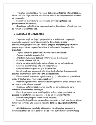  Trabalhar conhecendo as hipóteses das crianças fazendo intervenções que
criem conflitos cognitivos que possibilitem avanços na compreensão do sistema
de numeração;
 Possibilitar e estimular a confrontação entre as hipóteses e os
procedimentos das crianças;
 Questionar as hipóteses e os procedimentos das crianças afim de que elas
se tornem conscientes deles.
6. SUGESTÃO DE ATIVIDADES
 Jogos dos negócios (lojas) que possibilita atividades de comparação,
ordenação (procurar números em uma lista de códigos e preços
seriada),produção (elaborar uma lista de preço) e interpretação (leitura dos
preços no produtos), e operações aritméticas (aumento dos preços dos
produtos);
 Jogo do banco que possibilita o mesmo tipo de atividades;
 Jogo da loteria (interpretação);
 Análise da numeração das ruas (interpretação e ordenação)
 Escrever números difíceis;
 Anotar os números digitados pelo professor ou por outros alunos;
 Escrever o número mais alto com x algarismos;
 Comparar números para ver qual é o mais alto;
 Decidir qual será a ordem de atendimento de clientes de uma padaria,
segundo o numero que consta na ficha que receberam;
 Formar com determinados algarismos (x, y, z) todos números possíveis de
dois e três algarismos (com ou sem repetição);
 Dado um algarismo onde será incluído um algarismo x a mais para que este
se torne o maior número possível;
 Colecionar determinados objetos e contá-los periodicamente para
controlar o crescimento da coleção;
 Fazer levantamentos de opinião publica e determinar quantidade de
pessoas que preferem isso ou aquilo (fãs de um programa infantil);
 Realizar votações pata tomar certas decisões;
 Resolução de problemas que envolvam operações aritméticas (inventário no
número de livros de uma locadora na qual o dono faz aquisições constantes,
etc.);
 Atividades com a calculadora (descobrir na calculadora que número
devemos subtrair de outro para que ele se torne outro número determinado);
 