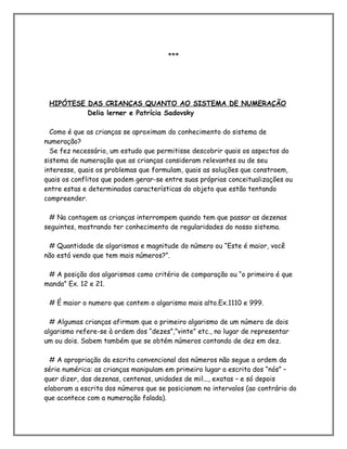 ***
HIPÓTESE DAS CRIANÇAS QUANTO AO SISTEMA DE NUMERAÇÃO
Delia lerner e Patrícia Sadovsky
Como é que as crianças se aproximam do conhecimento do sistema de
numeração?
Se fez necessário, um estudo que permitisse descobrir quais os aspectos do
sistema de numeração que as crianças consideram relevantes ou de seu
interesse, quais os problemas que formulam, quais as soluções que constroem,
quais os conflitos que podem gerar-se entre suas próprias conceitualizações ou
entre estas e determinados características do objeto que estão tentando
compreender.
# Na contagem as crianças interrompem quando tem que passar as dezenas
seguintes, mostrando ter conhecimento de regularidades do nosso sistema.
# Quantidade de algarismos e magnitude do número ou “Este é maior, você
não está vendo que tem mais números?”.
# A posição dos algarismos como critério de comparação ou “o primeiro é que
manda” Ex. 12 e 21.
# É maior o numero que contem o algarismo mais alto.Ex.1110 e 999.
# Algumas crianças afirmam que o primeiro algarismo de um número de dois
algarismo refere-se à ordem dos “dezes”,”vinte” etc., no lugar de representar
um ou dois. Sabem também que se obtém números contando de dez em dez.
# A apropriação da escrita convencional dos números não segue a ordem da
série numérica: as crianças manipulam em primeiro lugar a escrita dos “nós” –
quer dizer, das dezenas, centenas, unidades de mil..., exatas – e só depois
elaboram a escrita dos números que se posicionam no intervalos (ao contrário do
que acontece com a numeração falada).
 