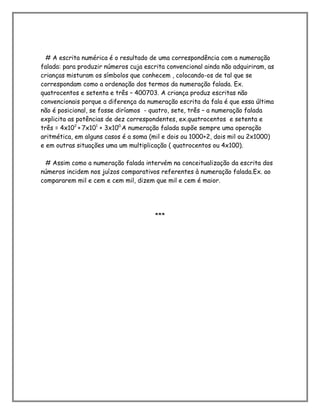 # A escrita numérica é o resultado de uma correspondência com a numeração
falada: para produzir números cuja escrita convencional ainda não adquiriram, as
crianças misturam os símbolos que conhecem , colocando-os de tal que se
correspondam como a ordenação dos termos da numeração falada. Ex.
quatrocentos e setenta e três – 400703. A criança produz escritas não
convencionais porque a diferença da numeração escrita da fala é que essa última
não é posicional, se fosse diríamos - quatro, sete, três – a numeração falada
explicita as potências de dez correspondentes, ex.quatrocentos e setenta e
três = 4x102
+ 7x101
+ 3x100.
A numeração falada supõe sempre uma operação
aritmética, em alguns casos é a soma (mil e dois ou 1000+2, dois mil ou 2x1000)
e em outras situações uma um multiplicação ( quatrocentos ou 4x100).
# Assim como a numeração falada intervém na conceitualização da escrita dos
números incidem nos juízos comparativos referentes à numeração falada.Ex. ao
compararem mil e cem e cem mil, dizem que mil e cem é maior.
***
 