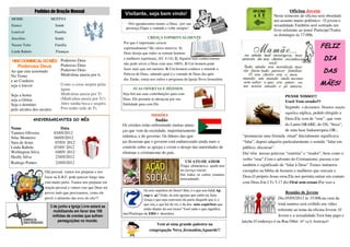 Pedidos de Oração Mensal                                                                                                                          Oficina Jovem
                                                               Visitante, seja bem vindo!                                                              Neste trimestre de oficina será obordado
MOME                  MOTIVO                                                                                                                           um assunto muito polêmico : O jovem e
Eunice                   Saúde                                   Nós agradecemos muito, a Deus, por sua                                                sexualidade.Também será sorteado um
                                                                presença.Fique a vontade e volte sempre!
Lourival                 Família                                                                                                                       livro referente ao tema! Participe!Todos
                                                                                                                                                       os domingos às 17:00h.
Juscelino                Saúde                                                 CRESÇA ESPIRITUALMENTE
                                                              Por que é importante crescer
Nazare Teles             Família
                                                              espiritualmente? Há vários motivos: 1)                                                                                FELIZ
Linda Rabelo             Finanças                             Deus deseja que todos se tornem homens

 HINO DOMINICAL DO MÊS Poderoso Deus
                                                              e mulheres espirituais, (Ef. 4:14); 2) Alguém sem conhecimento                                                          DIA
                         Poderoso Deus                        não pode servir a Deus com seus 100%; 3) Um homem pode
    Poderoso Deus
                                                              fazer mais que um menino; 4) Um homem conhece e entende a
Ao que esta assentado    Poderoso Deus
                         Minh'alma anseia por ti.             Palavra de Deus, sabendo qual é a vontade de Deus dia após
                                                                                                                                                                                      DAS
No Trono
e ao Cordeiro                                                 dia. Então, esteja nos cultos e programa da Igreja Nova Jerusalém.
seja o louvor            Como a corsa suspira pelas                                                                                                                                 MÃES!
                         águas                                       SUAS OFERTAS E DÍZIMOS
Seja a honra             Minh'alma anseia por Ti.             Seja fiel nas suas contribuições para com
                                                                                                                                                              PENSE NISSO!!!
seja a Glória            (Minh'alma anseia por Ti!)           Deus. Ele promete te abençoar por sua
                                                                                                                                                              Você Tem orado??
Seja o domínio           Abro minha boca e suspiro.           fidelidade para com Ele
                         Pois tenho sede de Ti.                                                                                                               Segundo o dicionário Houaiss oração
pelo séculos dos séculos
                                                                                                                                                              significa súplica, pedido dirigido a
                                                                                 MISSÕES
               ANIVERSARIANTES DO MÊS                                               Sudão                                                                      Deus.Ela vem de “orar”, que vem
                                                              Os cristãos estão enfrentando muitas amea-                                                       do Latim ORARE, de OS, “boca”,
Nome                        Data                                                                                                                               de uma base Indoeuropeia OR-,
                                                              ças que vem da sociedade, majoritariamente
Tamires Oliveira        03/05/2012
Silas Monteiro          04/05/2012                            islâmica, e do governo. Os líderes das igre-                           “pronunciar uma fórmula ritual”.Inicialmente significava
Sara de Jesus            07/05/ 2012                          jas disseram que o governo está endurecendo ainda mais o               “falar”, depois adquiriu particularmente o sentido “falar em
Linda Rabelo            07/05/ 2012                           controle sobre as igrejas e existe o desejo das autoridades de         público, discursar”.
Wellington Silva        10/05/ 2012                           eliminar o cristianismo do país.                                       Daí vêm nossas palavras “oratória” e “orador”, bem como o
Heslly Silva             23/05/2012
                                                                                                                                     verbo “orar”.Com o advento do Cristianismo, passou a ter
Rodrigo Pontes           23/05/2012                                                                     UM ATO DE AMOR
                                                                                                     Traga alimentos,e ajude-nos     também o significado de “falar à Deus”.Temos inúmeros
                   Olá pessoal, vamos nos preparar e nos                                             no serviço social.              exemplos na bíblia de homens e mulheres que oravam a
                                                                                                     Em todos os cultos estamos
                   focar na E.B.F, pode parecer longe mas                                                                            Deus.O próprio Jesus orou.Ela nos permita entrar em contato
                                                                                                     arrecadando.
                   está muito perto. Vamos nos preparar em                                                                           com Deus.Em I Ts 5.17 diz:Orai sem cessar.Por isso a
                   oração pessoal e vamos crer que Deus irá
                                                                             Os sete espíritos de Deus? Sim, é o que nos fala( Ap
                   prover tudo que precisarmos, como ele                                                                                                       Reunião de Jovens
                                                                             cap 1. 4) “João, às sete igrejas que estão na Ásia:
                   provê o alimento das aves do céu!!!                       Graça e paz seja convosco da parte daquele que é, e                          Dia 05/05/2012 às 15:00h,na casa da
                                                                             que era, e que há de vir, e da dos sete espíritos que                        irmã tamires será exibido um vídeo
                      3 de junho a Igreja Livre estará se
                        mobilizando em favor dos 100
                                                                             estão diante do seu trono” Você sabe o que significa                         referente ao tema da oficina Jovem :O
                                                              isto?Participe da EBD e descubra.
                       milhões de crentes que sofrem                                                                                                      Jovem e a sexualidade.Terá bate papo e
                          perseguições no mundo.                                                                                     lanche.O endereço é na Rua Othir Nº 13-b .Participe!!
                                                                                    Vem ai uma grande palestra na
                                                                                congregação Nova Jerusalém,Aguarde!!
 