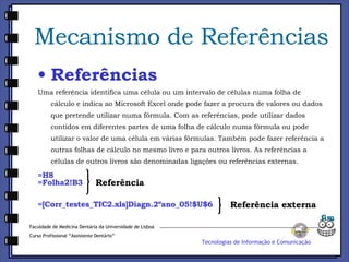 Mecanismo de Referências Referências Uma referência identifica uma célula ou um intervalo de células numa folha de cálculo e indica ao Microsoft Excel onde pode fazer a procura de valores ou dados que pretende utilizar numa fórmula. Com as referências, pode utilizar dados contidos em diferentes partes de uma folha de cálculo numa fórmula ou pode utilizar o valor de uma célula em várias fórmulas. Também pode fazer referência a outras folhas de cálculo no mesmo livro e para outros livros. As referências a células de outros livros são denominadas ligações ou referências externas. =H8 =Folha2!B3 =[Corr_testes_TIC2.xls]Diagn.2ºano_05!$U$6 Referência Faculdade de Medicina Dentária da Universidade de Lisboa Curso Profissional “Assistente Dentário” Tecnologias de Informação e Comunicação Referência externa fim 
