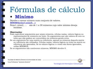 Fórmulas de cálculo Mínimo Devolve o menor número num conjunto de valores. MÍNIMO(núm1;núm2;...) Núm1; núm2, ...    são de 1 a 30 números cujo valor mínimo deseja localizar. Observações: Pode especificar argumentos que sejam números, células vazias, valores lógicos ou representações de números em texto. Os argumentos que são valores de erro ou texto que não podem ser convertidos em números geram erros.  Se um argumento for uma matriz ou referência, apenas os números daquela matriz ou referência são utilizados. Células vazias, valores lógicos ou texto na matriz ou referência são ignorados. Se os valores lógicos e o texto não forem ignorados, utilize MÍNIMOA.  Se os argumentos não contiverem números, MÍNIMO devolve 0.  Faculdade de Medicina Dentária da Universidade de Lisboa Curso Profissional “Assistente Dentário” Tecnologias de Informação e Comunicação 