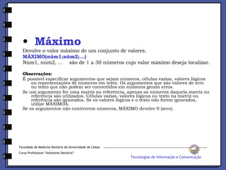 Máximo Devolve o valor máximo de um conjunto de valores. MÁXIMO(núm1;núm2;...) Núm1, núm2, ...    são de 1 a 30 números cujo valor máximo deseja localizar. Observações: É possível especificar argumentos que sejam números, células vazias, valores lógicos ou representações de números em texto. Os argumentos que são valores de erro ou texto que não podem ser convertidos em números geram erros.  Se um argumento for uma matriz ou referência, apenas os números daquela matriz ou referência são utilizados. Células vazias, valores lógicos ou texto na matriz ou referência são ignorados. Se os valores lógicos e o texto não forem ignorados, utilize MÁXIMOA.  Se os argumentos não contiverem números, MÁXIMO devolve 0 (zero).   Faculdade de Medicina Dentária da Universidade de Lisboa Curso Profissional “Assistente Dentário” Tecnologias de Informação e Comunicação 