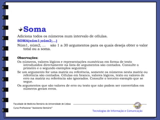 Soma Adiciona todos os números num intervalo de células. SOMA(núm1;núm2;...) Núm1, núm2, ...    são 1 a 30 argumentos para os quais deseja obter o valor total ou a soma. Observações: Os números, valores lógicos e representações numéricas em forma de texto introduzidos directamente na lista de argumentos são contados. Consulte o primeiro e o segundo exemplos seguintes:  Se um argumento for uma matriz ou referência, somente os números nesta matriz ou referência são contados. Células em branco, valores lógicos, texto ou valores de erro na matriz ou referência são ignorados. Consulte o terceiro exemplo que se segue.  Os argumentos que são valores de erro ou texto que não podem ser convertidos em números geram erros.  Faculdade de Medicina Dentária da Universidade de Lisboa Curso Profissional “Assistente Dentário” Tecnologias de Informação e Comunicação 